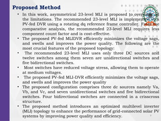 9
Proposed Method
? In this work, asymmetrical 23-level MLI is proposed to overcome all
the limitations. The recommended 23-level MLI is implemented in a
PV-fed DVR using a rotating dq reference frame controller. From the
comparative analysis, the recommended 23-level MLI requires less
component count factor and is cost-effective.
? The proposed PV-fed MLIDVR efficiently minimizes the voltage sags,
and swells and improves the power quality. The following are the
most crucial features of the proposed topology:
? The recommended 23-level MLI uses only three DC sources and
twelve switches among them seven are unidirectional switches and
five bidirectional switches.
? Most switches have reduced voltage stress, allowing them to operate
at medium voltages.
? The proposed PV-fed MLI-DVR efficiently minimizes the voltage sags,
and swells and improves the power quality
? The proposed configuration comprises three dc sources namely Va,
Vb, and Vc, and seven unidirectional switches and five bidirectional
switches. Four bidirectional switches are connected in a crisscross
structure.
? The proposed method introduces an optimized multilevel inverter
(MLI) topology to enhance the performance of grid-connected solar PV
systems by improving power quality and efficiency.
 