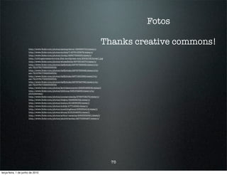 Fotos

                                                                                      Thanks creative commons!
                      http://www.ﬂickr.com/photos/akshaydavis/186598700/sizes/o/
                      http://www.ﬂickr.com/photos/snidely7/4374153874/sizes/o/
                      http://www.ﬂickr.com/photos/clocky/2660785933/sizes/o/
                      http://hrblogatresearchvoice.ﬁles.wordpress.com/2009/05/borat1.jpg
                      http://www.ﬂickr.com/photos/wheatﬁelds/3673314570/sizes/o/
                      http://www.ﬂickr.com/photos/daffyduke/2872752836/sizes/o/in/
                      set-72157607388359306/
                      http://www.ﬂickr.com/photos/daffyduke/2872753092/sizes/o/in/
                      set-72157607388359306/
                      http://www.ﬂickr.com/photos/daffyduke/2871921629/sizes/l/in/
                      set-72157607388359306/
                      http://www.ﬂickr.com/photos/daffyduke/2872749786/sizes/o/in/
                      set-72157607388359306/
                      http://www.ﬂickr.com/photos/kevinkemmerer/2998086908/sizes/l/
                      http://www.ﬂickr.com/photos/bibliona/538164298/sizes/o/in/
                      photostream/
                      http://www.ﬂickr.com/photos/jonmarulanda/3736708170/sizes/o/
                      http://www.ﬂickr.com/photos/dirgon/446839052/sizes/o/
                      http://www.ﬂickr.com/photos/miemo/210258035/sizes/l/
                      http://www.ﬂickr.com/photos/m4tik/47714548/sizes/o/
                      http://www.ﬂickr.com/photos/muehlinghaus/235334412/sizes/l/
                      http://www.ﬂickr.com/photos/abusx/2181644630/sizes/l/
                      http://www.ﬂickr.com/photos/arthur-caranta/2925352521/sizes/l/
                      http://www.ﬂickr.com/photos/paulobrandao/2670585467/sizes/o/




                                                                                           75

terça-feira, 1 de junho de 2010
 