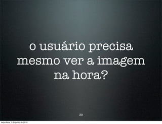 o usuário precisa
                  mesmo ver a imagem
                       na hora?

                                  39

terça-feira, 1 de junho de 2010
 