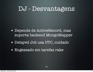 DJ - Desvantagens


                    • Depende de ActiveRecord, mas
                            suporta backend MongoMapper
                    • Delayed Job usa UTC, cuidado
                    • Engessado em tarefas rake


                                          43

terça-feira, 1 de junho de 2010
 