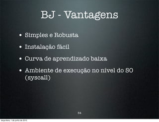 BJ - Vantagens
                    • Simples e Robusta
                    • Instalação fácil
                    • Curva de aprendizado baixa
                    • Ambiente de execução no nível do SO
                            (syscall)




                                         54

terça-feira, 1 de junho de 2010
 