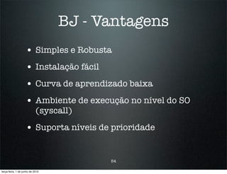BJ - Vantagens
                    • Simples e Robusta
                    • Instalação fácil
                    • Curva de aprendizado baixa
                    • Ambiente de execução no nível do SO
                            (syscall)

                    • Suporta níveis de prioridade


                                         54

terça-feira, 1 de junho de 2010
 