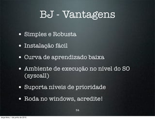 BJ - Vantagens
                    • Simples e Robusta
                    • Instalação fácil
                    • Curva de aprendizado baixa
                    • Ambiente de execução no nível do SO
                            (syscall)

                    • Suporta níveis de prioridade
                    • Roda no windows, acredite!
                                         54

terça-feira, 1 de junho de 2010
 