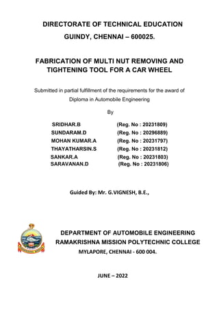 DIRECTORATE OF TECHNICAL EDUCATION
GUINDY, CHENNAI – 600025.
FABRICATION OF MULTI NUT REMOVING AND
TIGHTENING TOOL FOR A CAR WHEEL
Submitted in partial fulfillment of the requirements for the award of
Diploma in Automobile Engineering
By
SRIDHAR.B (Reg. No : 20231809)
SUNDARAM.D (Reg. No : 20296889)
MOHAN KUMAR.A (Reg. No : 20231797)
THAYATHARSIN.S (Reg. No : 20231812)
SANKAR.A
SARAVANAN.D
(Reg. No : 20231803)
(Reg. No : 20231806)
Guided By: Mr. G.VIGNESH, B.E.,
DEPARTMENT OF AUTOMOBILE ENGINEERING
RAMAKRISHNA MISSION POLYTECHNIC COLLEGE
MYLAPORE, CHENNAI - 600 004.
JUNE – 2022
 
