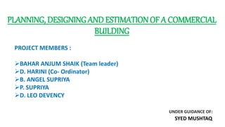 PLANNING, DESIGNING AND ESTIMATIONOF A COMMERCIAL
BUILDING
PROJECT MEMBERS :
BAHAR ANJUM SHAIK (Team leader)
D. HARINI (Co- Ordinator)
B. ANGEL SUPRIYA
P. SUPRIYA
D. LEO DEVENCY
UNDER GUIDANCE OF:
SYED MUSHTAQ
 