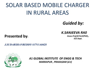 SOLAR BASED MOBILE CHARGER
IN RURAL AREAS
Presented by:
J.SUDARSHANREDDY-117Y1A0425
Guided by:
K.SANJEEVA RA0
Assoc.Prof,M.Tech(PhD).,
ECE Dept.
A1 GLOBAL INSTITUTE OF ENGG & TECH
MARKAPUR , PRAKASAM (d.t)
 