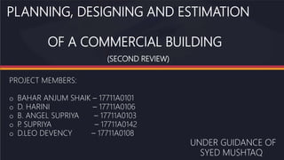 PLANNING, DESIGNING AND ESTIMATION
OF A COMMERCIAL BUILDING
(SECOND REVIEW)
PROJECT MEMBERS:
o BAHAR ANJUM SHAIK – 17711A0101
o D. HARINI – 17711A0106
o B. ANGEL SUPRIYA – 17711A0103
o P
. SUPRIYA – 17711A0142
o D.LEO DEVENCY – 17711A0108
UNDER GUIDANCE OF
SYED MUSHTAQ
 