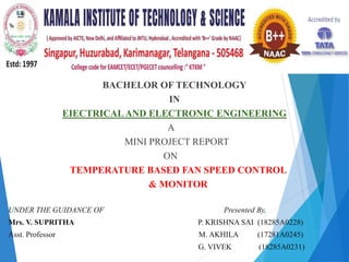 BACHELOR OF TECHNOLOGY
IN
EIECTRICALAND ELECTRONIC ENGINEERING
A
MINI PROJECT REPORT
ON
TEMPERATURE BASED FAN SPEED CONTROL
& MONITOR
UNDER THE GUIDANCE OF Presented By,
Mrs. V. SUPRITHA P. KRISHNA SAI (18285A0228)
Asst. Professor M. AKHILA (17281A0245)
G. VIVEK (18285A0231)
 