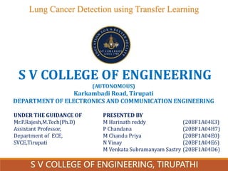 Lung Cancer Detection using Transfer Learning
PRESENTED BY
M Harinath reddy (20BF1A04E3)
P Chandana (20BF1A04H7)
M Chandu Priya (20BF1A04E0)
N Vinay (20BF1A04E6)
M Venkata Subramanyam Sastry (20BF1A04D6)
S V COLLEGE OF ENGINEERING
(AUTONOMOUS)
Karkambadi Road, Tirupati
DEPARTMENT OF ELECTRONICS AND COMMUNICATION ENGINEERING
UNDER THE GUIDANCE OF
Mr.P.Rajesh,M.Tech(Ph.D)
Assistant Professor,
Department of ECE,
SVCE,Tirupati
 