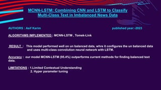 MCNN-LSTM: Combining CNN and LSTM to Classify
Multi-Class Text in Imbalanced News Data
AUTHORS : Asif Karim published year:-2023
ALGORITHMS IMPLEMENTED : MCNN-LSTM , Tomek-Link
RESULT : This model performed well on un balanced data, whre it configures the un balanced data
and uses multi-class convolution neural network with LSTM.
Accuracy : our model MCNN-LSTM (95.4%) outperforms current methods for finding balanced text
data.
LIMITATIONS : 1.Limited Contextual Understanding
2. Hyper parameter tuning
 