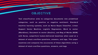 OBJECTIVE
Text classification aims to categorize documents into predefined
categories, such as positive or negative sentiment. Standard
machine learning s ystems, such as Naive Ba yes Classifier, Linear
Support Vector Machine, Logistic Regression, Word to vector
(Word2vec), Document to vector (Doc2vc), and Bag of Words (BOW)
w ith Keras, outperform human-delivered baselines w hen used on a
dataset of stack overflow questions, answ ers, and tags. This paper
examines and compares the accuracies of these algorithms using a
dataset of stack overflow questions, answ ers, and tags
 