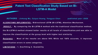 AUTHORS : Jinhong Wu, Caiyun Huang, Yongyue Chen published year: -2020
ALGORITHMS IMPLEMENTED : Bidirectional LSTM (Bi-LSTM), Attention Mechanism.
RESULT : By comparing the Bi-LSTM-A method with the traditional classification method,
the Bi-LSTM-A method showed better results at all levels of classification,and was able to
improve the classification at the group level w ith higher text similarity
Accuracy : Most of the results are above 94% While not 100% accurate, it improves
classification errors in some categories.
LIMITATIONS : 1. Overfitting 2. Scalability
Patent Text Classification Study Based on Bi-
LSTM-A Model
 