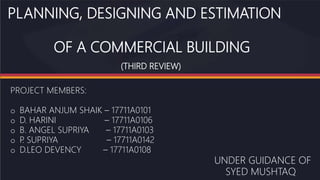 PLANNING, DESIGNING AND ESTIMATION
OF A COMMERCIAL BUILDING
(THIRD REVIEW)
PROJECT MEMBERS:
o BAHAR ANJUM SHAIK – 17711A0101
o D. HARINI – 17711A0106
o B. ANGEL SUPRIYA – 17711A0103
o P
. SUPRIYA – 17711A0142
o D.LEO DEVENCY – 17711A0108
UNDER GUIDANCE OF
SYED MUSHTAQ
 