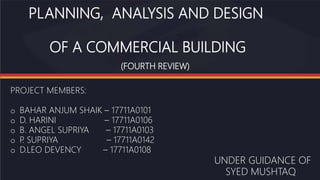 PLANNING, ANALYSIS AND DESIGN
OF A COMMERCIAL BUILDING
(FOURTH REVIEW)
PROJECT MEMBERS:
o BAHAR ANJUM SHAIK – 17711A0101
o D. HARINI – 17711A0106
o B. ANGEL SUPRIYA – 17711A0103
o P
. SUPRIYA – 17711A0142
o D.LEO DEVENCY – 17711A0108
UNDER GUIDANCE OF
SYED MUSHTAQ
 