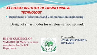 A1 GLOBAL INSTITUTE OF ENGINEERING &
TECHNOLOGY
 Department of Electronics and Communication Engineering .
Presented by
J.SUDARSHANREDDY-
117Y1A0425
IN THE GUIDENCE OF
V.MADHURI Madam M.TECH
Associative Prof. in ECE
Deportment.
Design of smart nodes for wireless sensor network
 