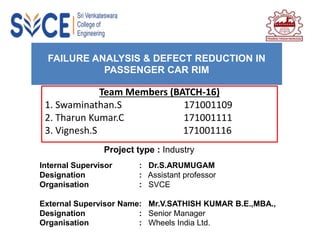 FAILURE ANALYSIS & DEFECT REDUCTION IN
PASSENGER CAR RIM
Team Members (BATCH-16)
1. Swaminathan.S 171001109
2. Tharun Kumar.C 171001111
3. Vignesh.S 171001116
Project type : Industry
Internal Supervisor : Dr.S.ARUMUGAM
Designation : Assistant professor
Organisation : SVCE
External Supervisor Name: Mr.V.SATHISH KUMAR B.E.,MBA.,
Designation : Senior Manager
Organisation : Wheels India Ltd.
 