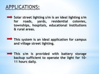 Solar street lighting s/m is an ideal lighting s/m
for roads, yards, residential colonies,
townships, hospitals, educational institutions
& rural areas.
This system is an ideal application for campus
and village street lighting.
This s/m is provided with battery storage
backup sufficient to operate the light for 10-
11 hours daily.
 