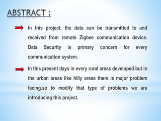 In this project, the data can be transmitted to and
received from remote Zigbee communication device.
Data Security is primary concern for every
communication system.
In this present days in every rural areas developed but in
the urban areas like hilly areas there is major problem
facing.so to modify that type of problems we are
introducing this project.
 