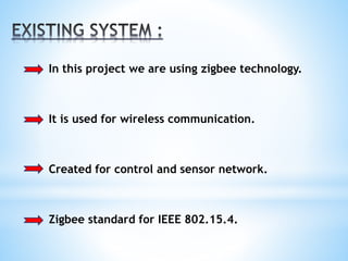 In this project we are using zigbee technology.
It is used for wireless communication.
Created for control and sensor network.
Zigbee standard for IEEE 802.15.4.
 
