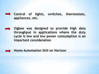 Control of lights, switches, thermostats,
appliances, etc.
Zigbee was designed to provide high data
throughput in applications where the duty
cycle is low and low power consumption is an
important consideration
Home Automation Still on Horizon
 