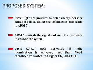Street light are powered by solar energy. Sensors
senses the data, collect the information and sends
to ARM 7.
ARM 7 controls the signal and runs the software
to analyze the system.
Light sensor gets activated if light
illumination is achieved less than fixed
threshold to switch the lights ON, else OFF.
 