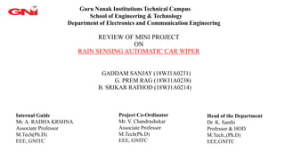 REVIEW OF MINI PROJECT
ON
RAIN SENSING AUTOMATIC CAR WIPER
Guru Nanak Institutions Technical Campus
School of Engineering & Technology
Department of Electronics and Communication Engineering
GADDAM SANJAY (18WJ1A0231)
G. PREM RAG (18WJ1A0238)
B. SRIKAR RATHOD (18WJ1A0214)
Internal Guide
Mr. A. RADHA KRSHNA
Associate Professor
M.Tech(Ph.D)
EEE, GNITC
Project Co-Ordinator
Mr. V. Chandrashekar
Associate Professor
M.Tech(Ph.D)
EEE, GNITC
Head of the Department
Dr. K. Santhi
Professor & HOD
M.Tech.,(Ph.D)
EEE,GNITC
 