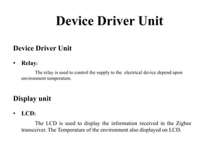 Device Driver Unit
Device Driver Unit
• Relay:
The relay is used to control the supply to the electrical device depend upon
environment temperature.

Display unit
• LCD:
The LCD is used to display the information received in the Zigbee
transceiver. The Temperature of the environment also displayed on LCD.

 