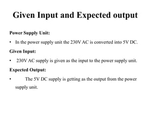 Given Input and Expected output
Power Supply Unit:

• In the power supply unit the 230V AC is converted into 5V DC.
Given Input:
•

230V AC supply is given as the input to the power supply unit.

Expected Output:
•

The 5V DC supply is getting as the output from the power
supply unit.

 