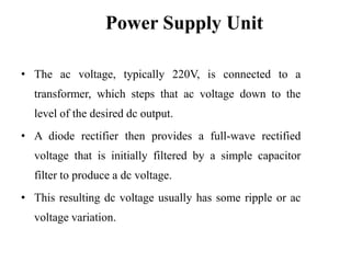 Power Supply Unit
• The ac voltage, typically 220V, is connected to a

transformer, which steps that ac voltage down to the
level of the desired dc output.
• A diode rectifier then provides a full-wave rectified

voltage that is initially filtered by a simple capacitor
filter to produce a dc voltage.
• This resulting dc voltage usually has some ripple or ac

voltage variation.

 