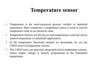 Temperature sensor
• Temperature is the most-measured process variable in industrial
automation. Most commonly, a temperature sensor is used to convert
temperature value to an electrical value.
• Temperature Sensors are the key to read temperatures correctly and to
control temperature in industrials applications.
• In the temperature functional module we developed, we use the
LM34 series of temperature sensors.
• The LM34 series are precision integrated-circuit temperature sensors,
whose output voltage is linearly proportional to the Fahrenheit
temperature.

 