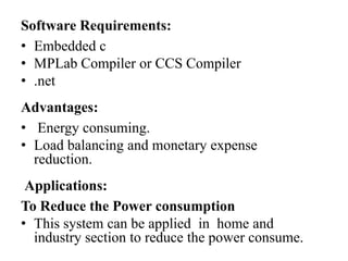 Software Requirements:
• Embedded c
• MPLab Compiler or CCS Compiler
• .net
Advantages:
• Energy consuming.
• Load balancing and monetary expense
reduction.
Applications:
To Reduce the Power consumption
• This system can be applied in home and
industry section to reduce the power consume.

 