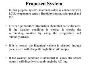 Proposed System
• In this propose system, microcontroller is connected with
LCD, temperature sensor, Humidity sensor, solar panel and
PC.
• First we get weather information about that particular area.
If the weather condition is normal it checks the
surrounding weather by using the temperature and
humidity sensor.
• If it is normal the Electrical vehicle is charged through
panel else it will charge through direct AC supply.
• If the weather condition is abnormal it check the sensor
status it will directly charge through the AC line.

 