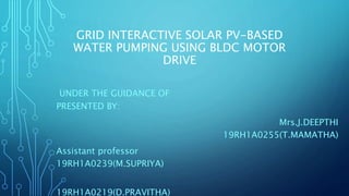 GRID INTERACTIVE SOLAR PV-BASED
WATER PUMPING USING BLDC MOTOR
DRIVE
UNDER THE GUIDANCE OF
PRESENTED BY:
Mrs.J.DEEPTHI
19RH1A0255(T.MAMATHA)
Assistant professor
19RH1A0239(M.SUPRIYA)
19RH1A0219(D.PRAVITHA)
 