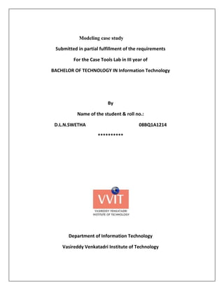 Modeling case study

 Submitted in partial fulfillment of the requirements

         For the Case Tools Lab in III year of

BACHELOR OF TECHNOLOGY IN Information Technology




                          By

           Name of the student & roll no.:

 D.L.N.SWETHA                            08BQ1A1214

                     **********




       Department of Information Technology

    Vasireddy Venkatadri Institute of Technology
 