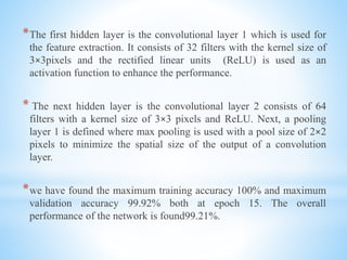 *The first hidden layer is the convolutional layer 1 which is used for
the feature extraction. It consists of 32 filters with the kernel size of
3×3pixels and the rectified linear units (ReLU) is used as an
activation function to enhance the performance.
* The next hidden layer is the convolutional layer 2 consists of 64
filters with a kernel size of 3×3 pixels and ReLU. Next, a pooling
layer 1 is defined where max pooling is used with a pool size of 2×2
pixels to minimize the spatial size of the output of a convolution
layer.
*we have found the maximum training accuracy 100% and maximum
validation accuracy 99.92% both at epoch 15. The overall
performance of the network is found99.21%.
 