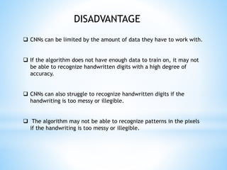  CNNs can be limited by the amount of data they have to work with.
 If the algorithm does not have enough data to train on, it may not
be able to recognize handwritten digits with a high degree of
accuracy.
 CNNs can also struggle to recognize handwritten digits if the
handwriting is too messy or illegible.
 The algorithm may not be able to recognize patterns in the pixels
if the handwriting is too messy or illegible.
DISADVANTAGE
 