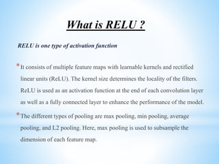 What is RELU ?
RELU is one type of activation function
*It consists of multiple feature maps with learnable kernels and rectified
linear units (ReLU). The kernel size determines the locality of the filters.
ReLU is used as an activation function at the end of each convolution layer
as well as a fully connected layer to enhance the performance of the model.
*The different types of pooling are max pooling, min pooling, average
pooling, and L2 pooling. Here, max pooling is used to subsample the
dimension of each feature map.
 