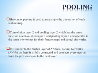 POOLING
Here, max pooling is used to subsample the dimension of each
feature map.
Convolution layer 2 and pooling layer 2 which has the same
function as convolution layer 1 and pooling layer 1 and operates in
the same way except for their feature maps and kernel size varies.
It is similar to the hidden layer of Artificial Neural Networks
(ANNs) but here it is fully connected and connects every neuron
from the previous layer to the next layer
 