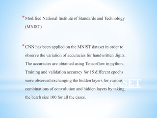 MNIST DATASET
*Modified National Institute of Standards and Technology
(MNIST)
*CNN has been applied on the MNIST dataset in order to
observe the variation of accuracies for handwritten digits.
The accuracies are obtained using Tensorflow in python.
Training and validation accuracy for 15 different epochs
were observed exchanging the hidden layers for various
combinations of convolution and hidden layers by taking
the batch size 100 for all the cases.
 