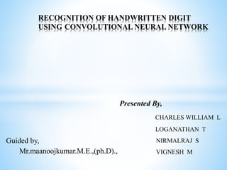 RECOGNITION OF HANDWRITTEN DIGIT
USING CONVOLUTIONAL NEURAL NETWORK
Presented By,
CHARLES WILLIAM L
LOGANATHAN T
NIRMALRAJ S
VIGNESH M
Guided by,
Mr.maanoojkumar.M.E.,(ph.D).,
 