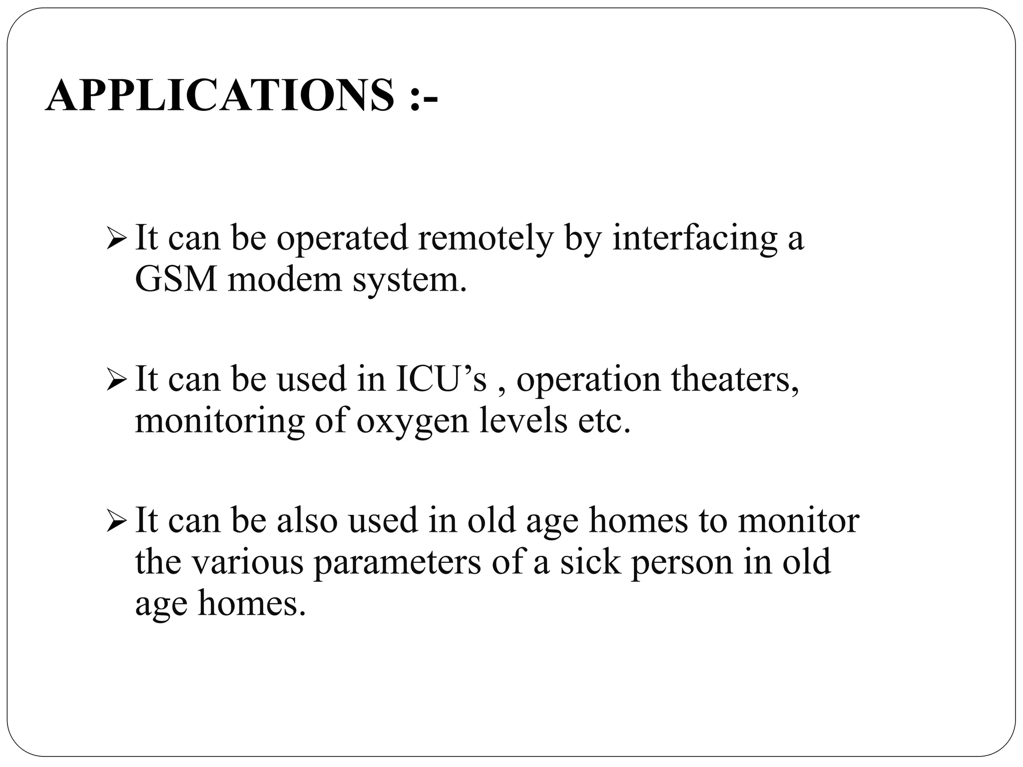 APPLICATIONS :-
It can be operated remotely by interfacing a
GSM modem system.
It can be used in ICU’s , operation theaters,
monitoring of oxygen levels etc.
It can be also used in old age homes to monitor
the various parameters of a sick person in old
age homes.
