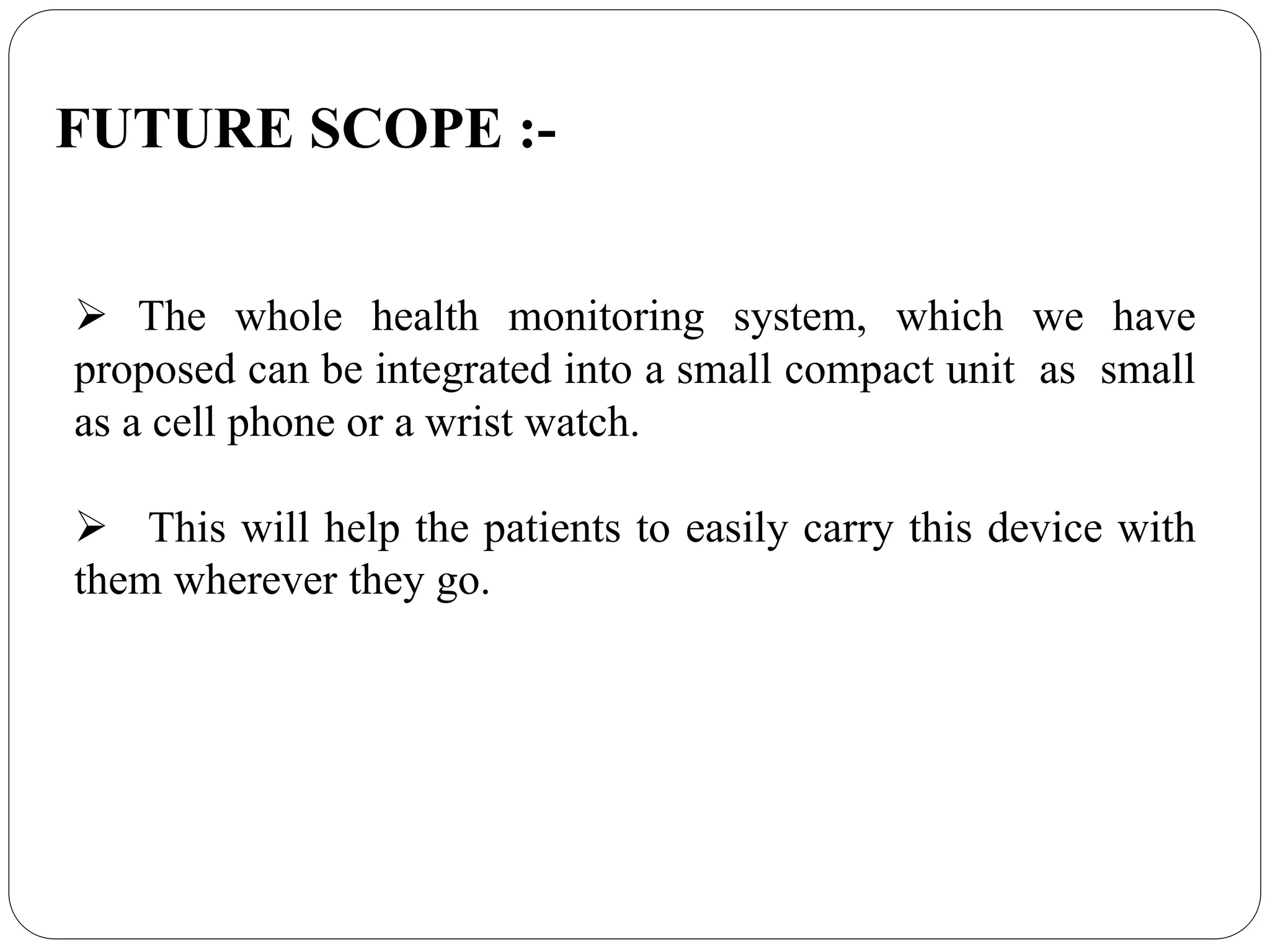  The whole health monitoring system, which we have
proposed can be integrated into a small compact unit as small
as a cell phone or a wrist watch.
This will help the patients to easily carry this device with
them wherever they go.
FUTURE SCOPE :-