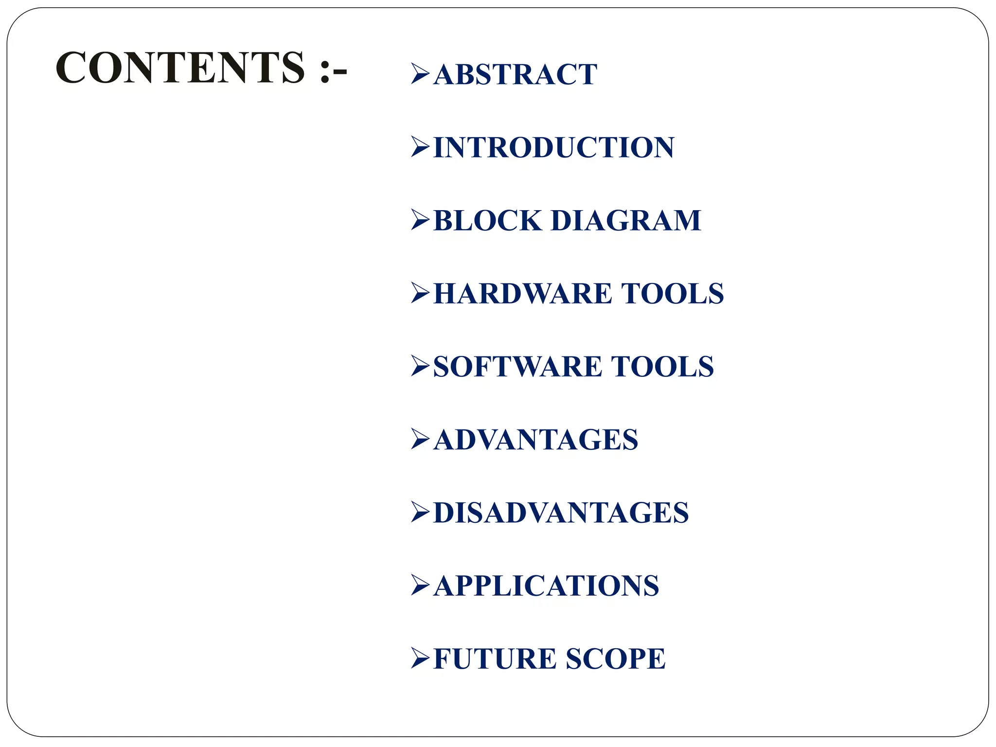 CONTENTS :- ABSTRACT
INTRODUCTION
BLOCK DIAGRAM
HARDWARE TOOLS
SOFTWARE TOOLS
ADVANTAGES
DISADVANTAGES
APPLICATIONS
FUTURE SCOPE