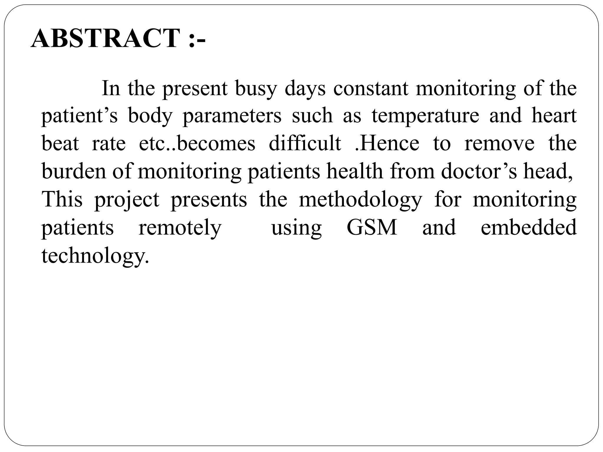 In the present busy days constant monitoring of the
patient’s body parameters such as temperature and heart
beat rate etc..becomes difficult .Hence to remove the
burden of monitoring patients health from doctor’s head,
This project presents the methodology for monitoring
patients remotely using GSM and embedded
technology.
ABSTRACT :-
