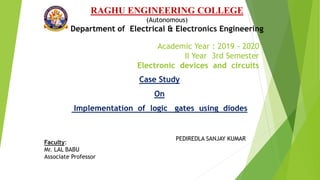 Academic Year : 2019 - 2020
II Year 3rd Semester
Electronic devices and circuits
RAGHU ENGINEERING COLLEGE
(Autonomous)
Department of Electrical & Electronics Engineering
PEDIREDLA SANJAY KUMAR
Case Study
On
Implementation of logic gates using diodes
Faculty:
Mr. LAL BABU
Associate Professor
 