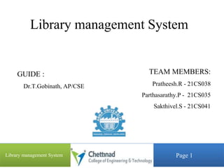 Library management System
TEAM MEMBERS:
Pratheesh.R - 21CS038
Parthasarathy.P - 21CS035
Sakthivel.S - 21CS041
1
GUIDE :
Dr.T.Gobinath, AP/CSE
Page 1
Library management System
 