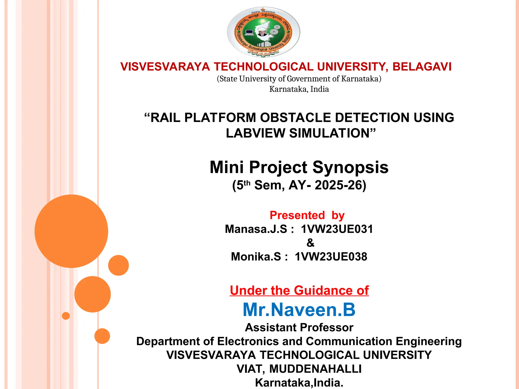 VISVESVARAYA TECHNOLOGICAL UNIVERSITY, BELAGAVI
(State University of Government of Karnataka)
Karnataka, India
“RAIL PLATFORM OBSTACLE DETECTION USING
LABVIEW SIMULATION”
Mini Project Synopsis
(5th
Sem, AY- 2025-26)
Presented by
Manasa.J.S : 1VW23UE031
&
Monika.S : 1VW23UE038
Under the Guidance of
Mr.Naveen.B
Assistant Professor
Department of Electronics and Communication Engineering
VISVESVARAYA TECHNOLOGICAL UNIVERSITY
VIAT, MUDDENAHALLI
Karnataka,India.
 