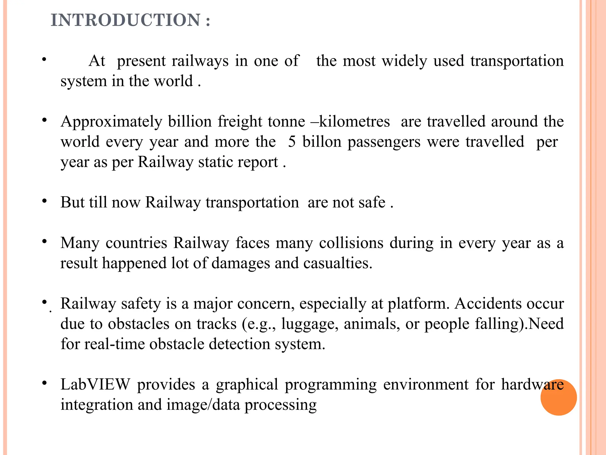 INTRODUCTION :
• At present railways in one of the most widely used transportation
system in the world .
• Approximately billion freight tonne –kilometres are travelled around the
world every year and more the 5 billon passengers were travelled per
year as per Railway static report .
• But till now Railway transportation are not safe .
• Many countries Railway faces many collisions during in every year as a
result happened lot of damages and casualties.
• Railway safety is a major concern, especially at platform. Accidents occur
due to obstacles on tracks (e.g., luggage, animals, or people falling).Need
for real-time obstacle detection system.
• LabVIEW provides a graphical programming environment for hardware
integration and image/data processing
.
 