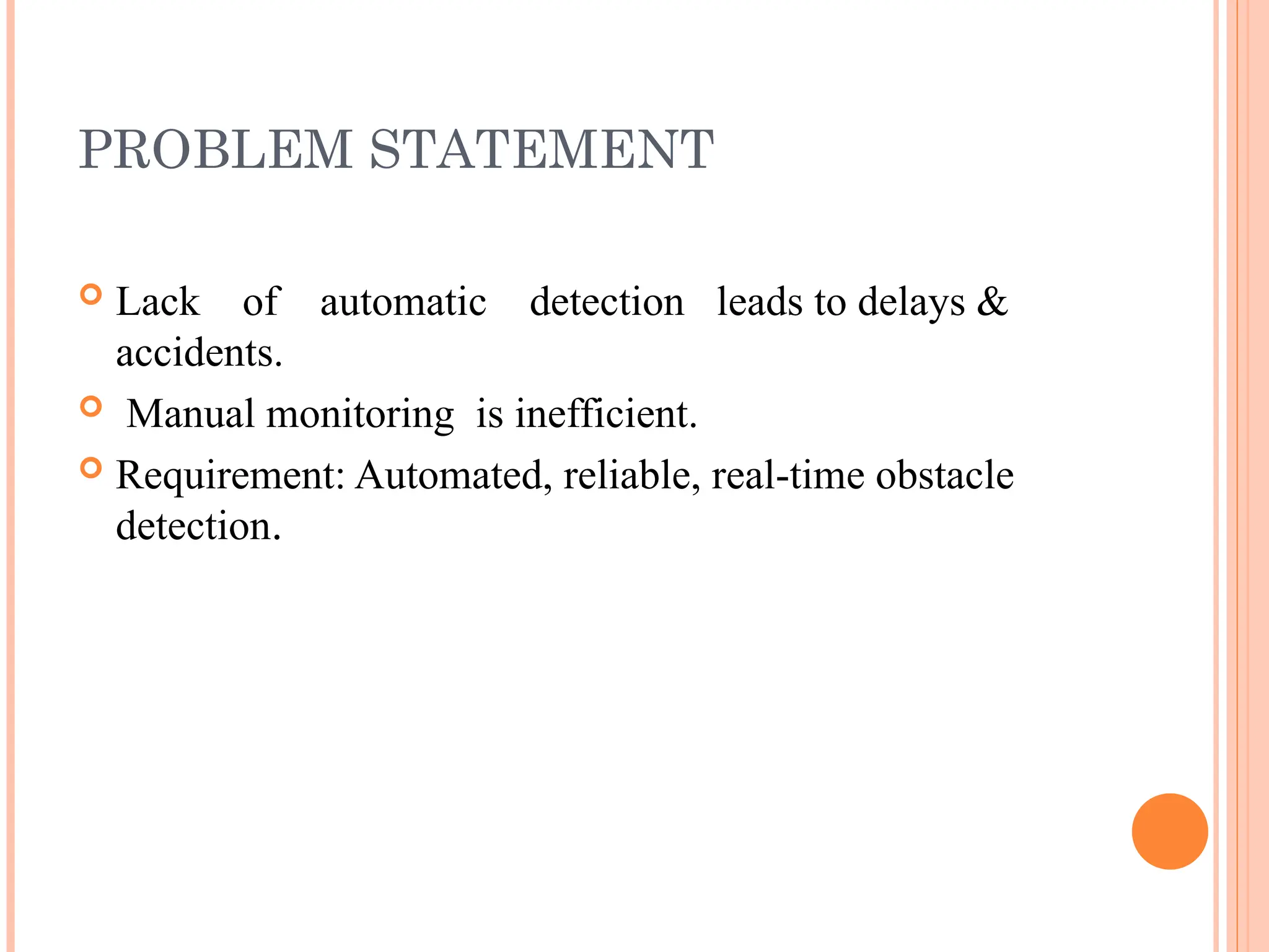PROBLEM STATEMENT
 Lack of automatic detection leads to delays &
accidents.
 Manual monitoring is inefficient.
 Requirement: Automated, reliable, real-time obstacle
detection.
 