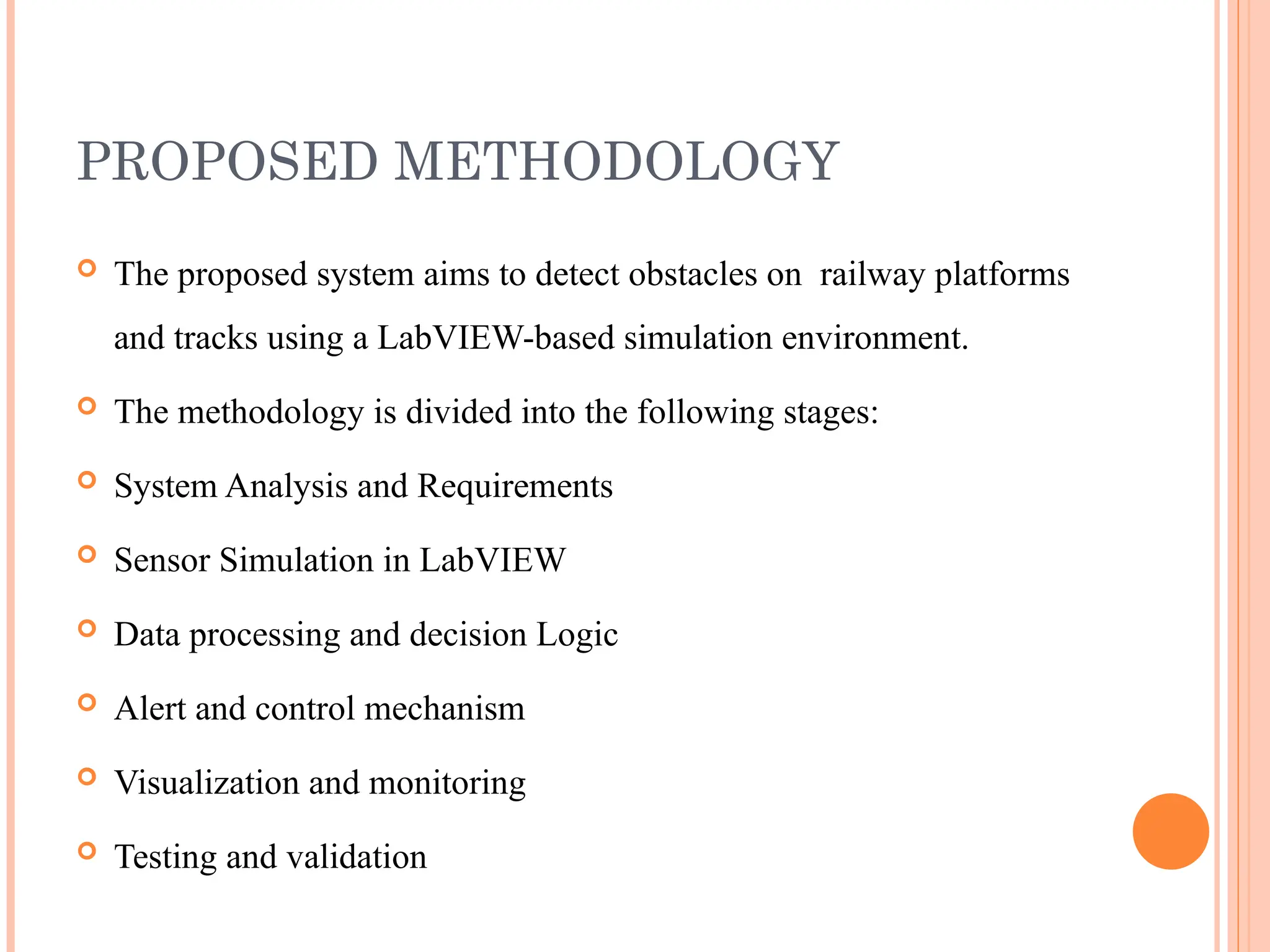 PROPOSED METHODOLOGY
 The proposed system aims to detect obstacles on railway platforms
and tracks using a LabVIEW-based simulation environment.
 The methodology is divided into the following stages:
 System Analysis and Requirements
 Sensor Simulation in LabVIEW
 Data processing and decision Logic
 Alert and control mechanism
 Visualization and monitoring
 Testing and validation
 